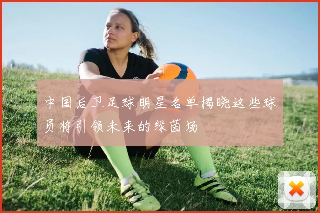 中国后卫足球明星名单揭晓这些球员将引领未来的绿茵场