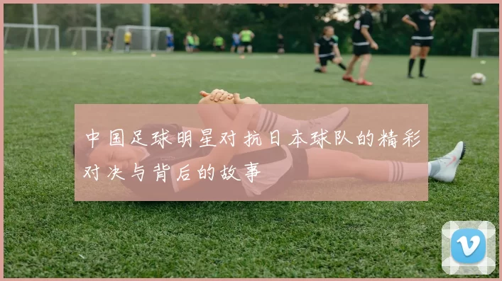 中国足球明星对抗日本球队的精彩对决与背后的故事