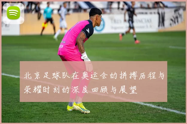 北京足球队在奥运会的拼搏历程与荣耀时刻的深度回顾与展望