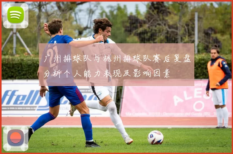 广州排球队与杭州排球队赛后复盘分析个人能力表现及影响因素