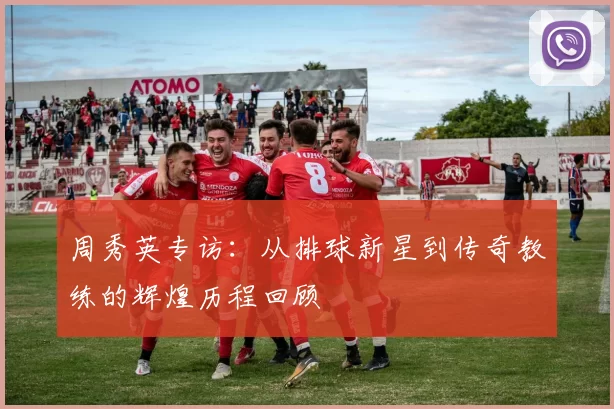 周秀英专访：从排球新星到传奇教练的辉煌历程回顾
