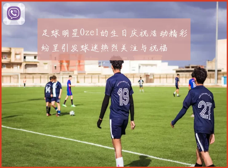 足球明星Ozel的生日庆祝活动精彩纷呈引发球迷热烈关注与祝福