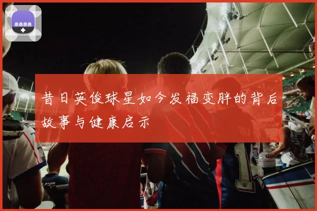 昔日英俊球星如今发福变胖的背后故事与健康启示