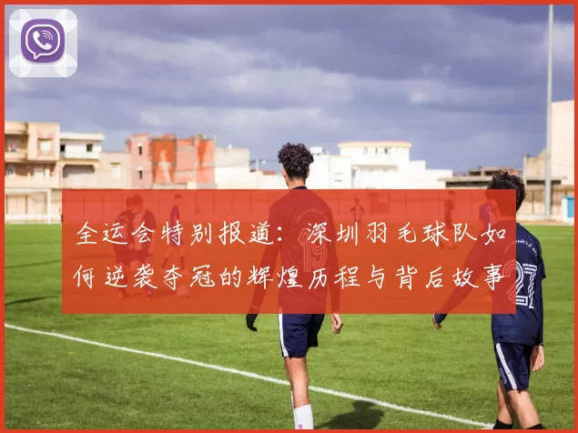 全运会特别报道：深圳羽毛球队如何逆袭夺冠的辉煌历程与背后故事